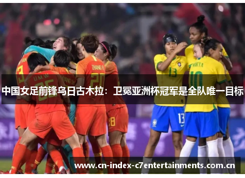 中国女足前锋乌日古木拉：卫冕亚洲杯冠军是全队唯一目标