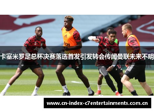 卡塞米罗足总杯决赛落选首发引发转会传闻曼联未来不明