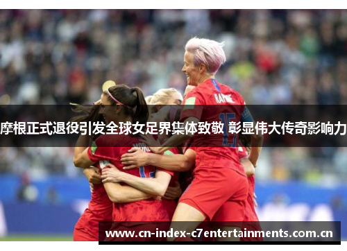 摩根正式退役引发全球女足界集体致敬 彰显伟大传奇影响力